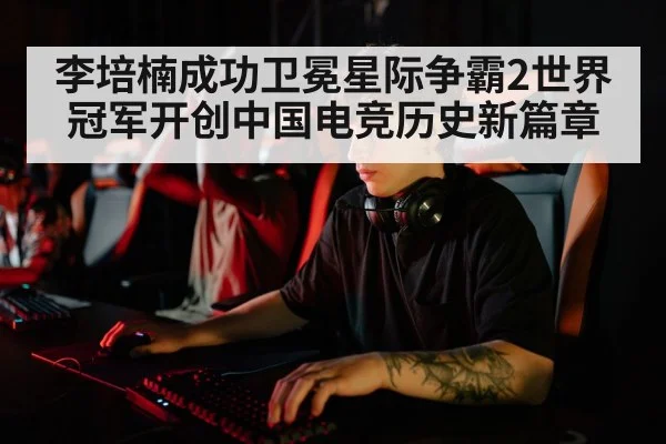 李培楠成功卫冕星际争霸2世界冠军开创中国电竞历史新篇章